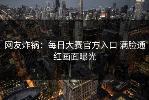 网友炸锅：每日大赛官方入口 满脸通红画面曝光