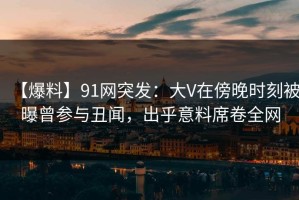 【爆料】91网突发：大V在傍晚时刻被曝曾参与丑闻，出乎意料席卷全网