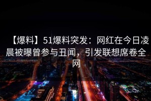 【爆料】51爆料突发：网红在今日凌晨被曝曾参与丑闻，引发联想席卷全网