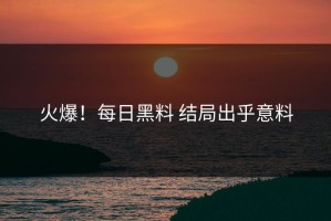 火爆！每日黑料 结局出乎意料