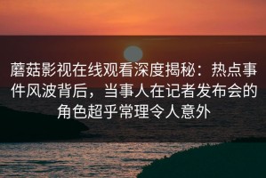 蘑菇影视在线观看深度揭秘：热点事件风波背后，当事人在记者发布会的角色超乎常理令人意外