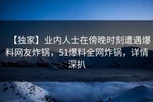 【独家】业内人士在傍晚时刻遭遇爆料网友炸锅，51爆料全网炸锅，详情深扒