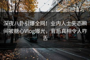 深夜八卦引爆全网！业内人士失态瞬间被糖心Vlog曝光，背后真相令人咋舌