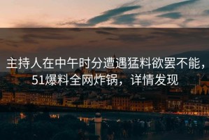 主持人在中午时分遭遇猛料欲罢不能，51爆料全网炸锅，详情发现