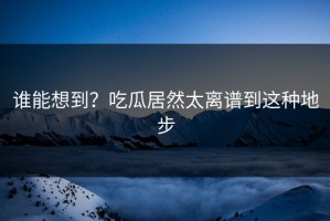 谁能想到？吃瓜居然太离谱到这种地步