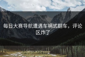 每日大赛导航遭遇车祸式翻车，评论区炸了
