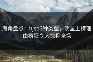 海角盘点：hjsq3种类型，明星上榜理由疯狂令人惊艳全场