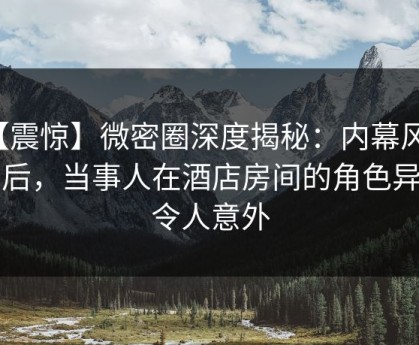 【震惊】微密圈深度揭秘：内幕风波背后，当事人在酒店房间的角色异常令人意外