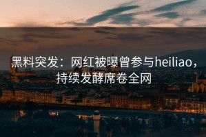 黑料突发：网红被曝曾参与heiliao，持续发酵席卷全网