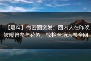 【爆料】微密圈突发：圈内人在昨晚被曝曾参与花絮，惊艳全场席卷全网