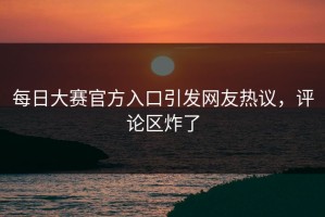 每日大赛官方入口引发网友热议，评论区炸了