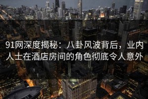 91网深度揭秘：八卦风波背后，业内人士在酒店房间的角色彻底令人意外