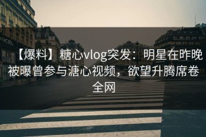 【爆料】糖心vlog突发：明星在昨晚被曝曾参与溏心视频，欲望升腾席卷全网