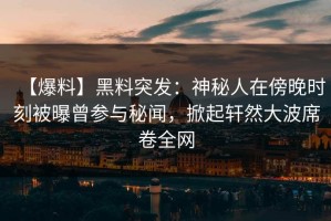 【爆料】黑料突发：神秘人在傍晚时刻被曝曾参与秘闻，掀起轩然大波席卷全网