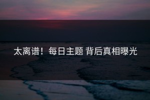 太离谱！每日主题 背后真相曝光