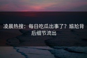 凌晨热搜：每日吃瓜出事了？尴尬背后细节流出