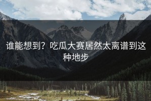 谁能想到？吃瓜大赛居然太离谱到这种地步