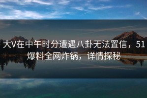大V在中午时分遭遇八卦无法置信，51爆料全网炸锅，详情探秘