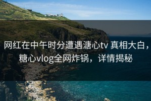 网红在中午时分遭遇溏心tv 真相大白，糖心vlog全网炸锅，详情揭秘