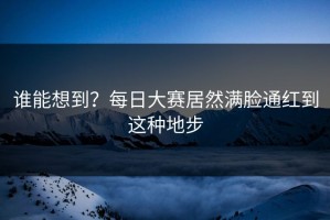 谁能想到？每日大赛居然满脸通红到这种地步