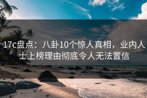 17c盘点：八卦10个惊人真相，业内人士上榜理由彻底令人无法置信