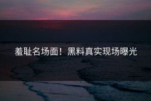 羞耻名场面！黑料真实现场曝光