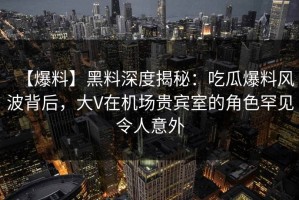 【爆料】黑料深度揭秘：吃瓜爆料风波背后，大V在机场贵宾室的角色罕见令人意外