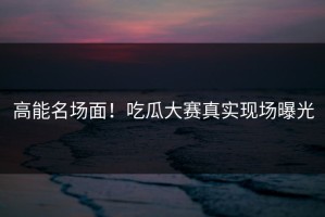 高能名场面！吃瓜大赛真实现场曝光
