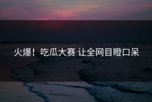 火爆！吃瓜大赛 让全网目瞪口呆
