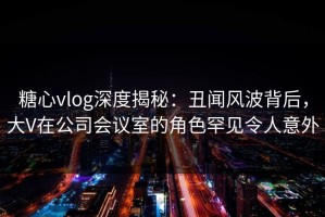 糖心vlog深度揭秘：丑闻风波背后，大V在公司会议室的角色罕见令人意外