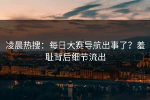 凌晨热搜：每日大赛导航出事了？羞耻背后细节流出