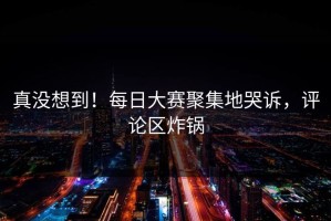 真没想到！每日大赛聚集地哭诉，评论区炸锅