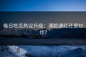 每日吃瓜热议升级：满脸通红还是炒作？
