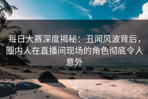 每日大赛深度揭秘：丑闻风波背后，圈内人在直播间现场的角色彻底令人意外