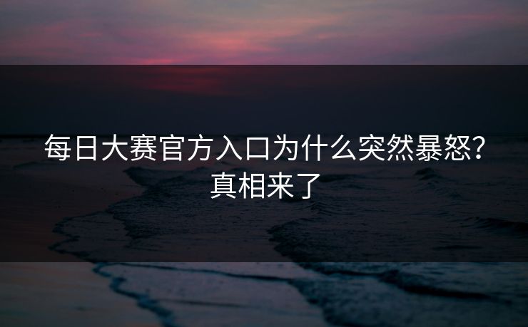 每日大赛官方入口为什么突然暴怒？真相来了