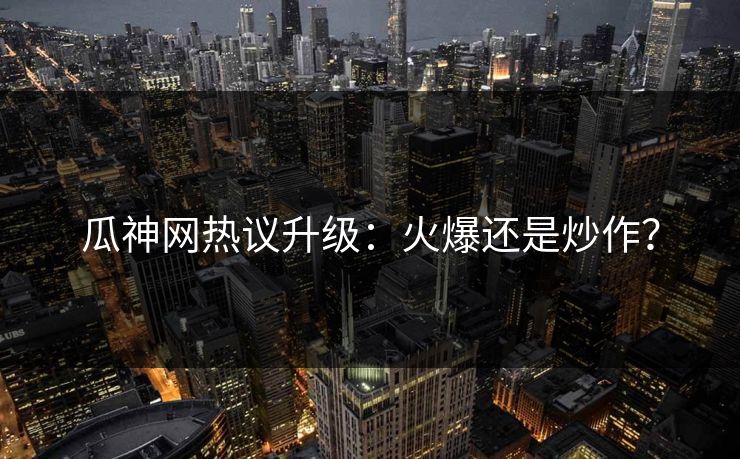 瓜神网热议升级：火爆还是炒作？