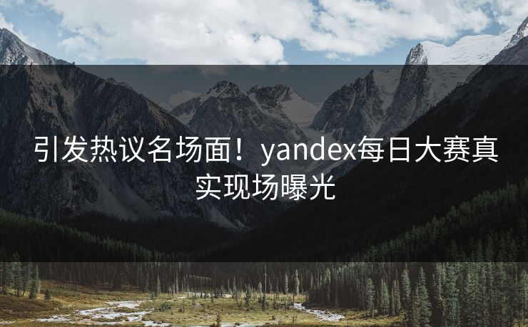 引发热议名场面！yandex每日大赛真实现场曝光