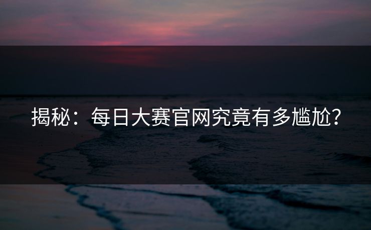 揭秘：每日大赛官网究竟有多尴尬？