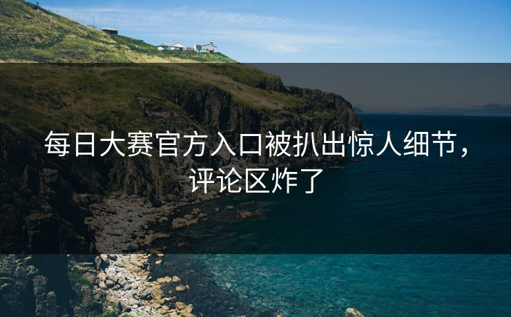 每日大赛官方入口被扒出惊人细节，评论区炸了