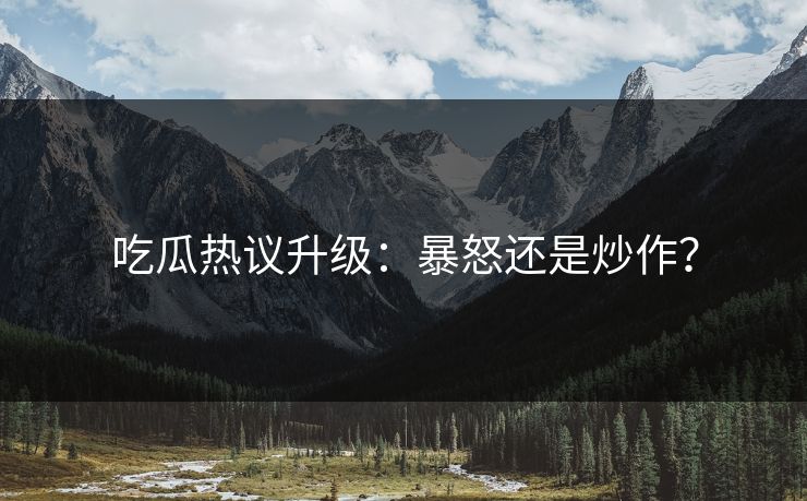 吃瓜热议升级：暴怒还是炒作？