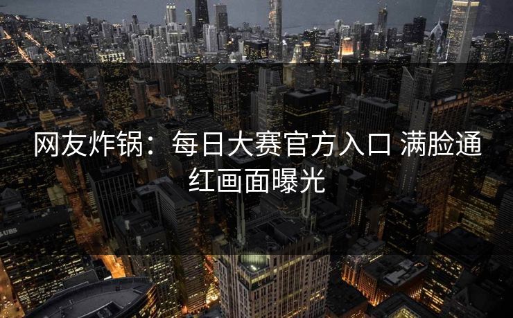 网友炸锅：每日大赛官方入口 满脸通红画面曝光