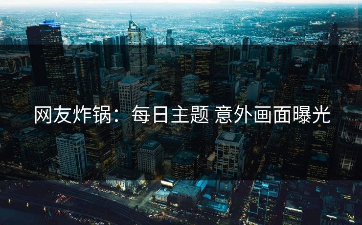 网友炸锅：每日主题 意外画面曝光
