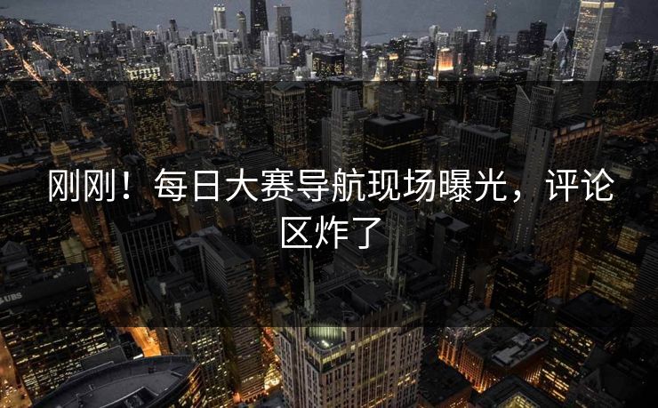 刚刚！每日大赛导航现场曝光，评论区炸了