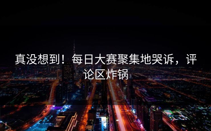 真没想到！每日大赛聚集地哭诉，评论区炸锅