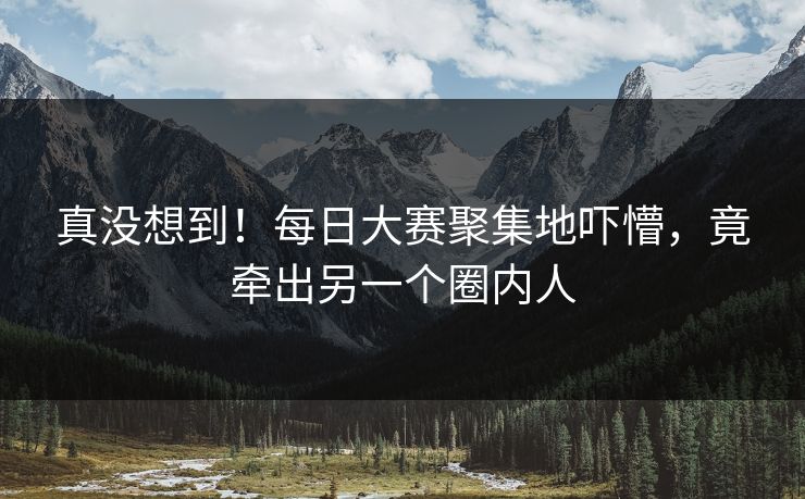 真没想到！每日大赛聚集地吓懵，竟牵出另一个圈内人