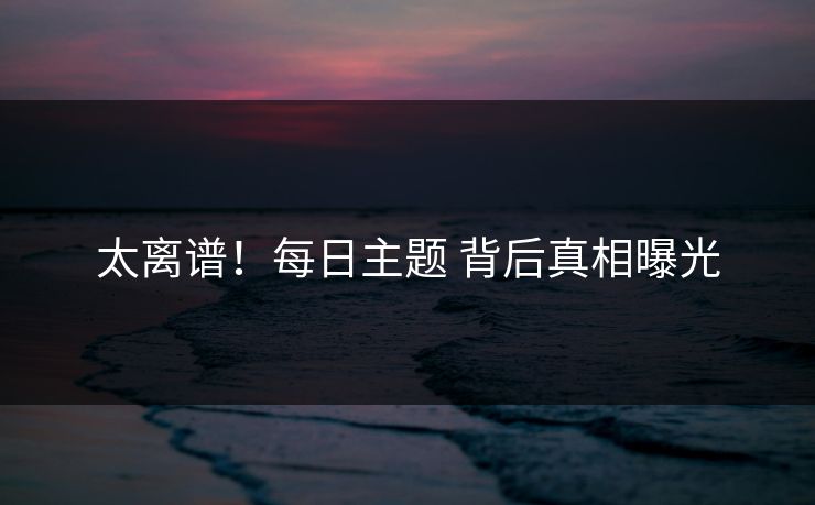 太离谱！每日主题 背后真相曝光
