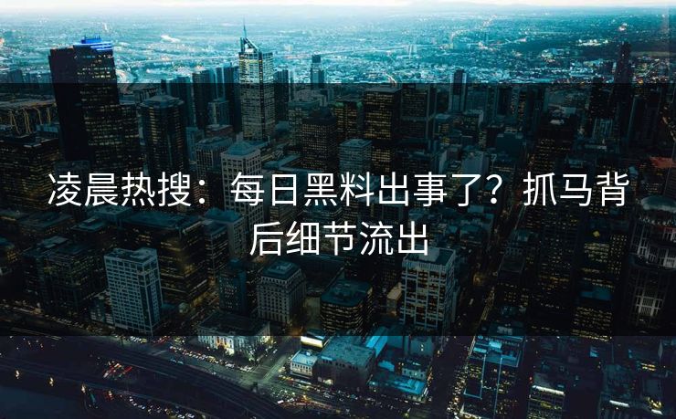 凌晨热搜：每日黑料出事了？抓马背后细节流出