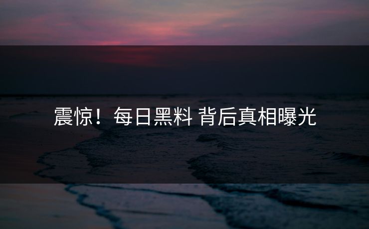 震惊！每日黑料 背后真相曝光
