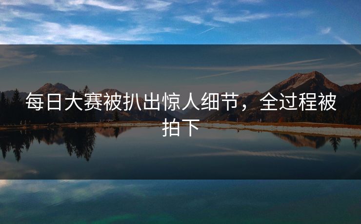 每日大赛被扒出惊人细节，全过程被拍下