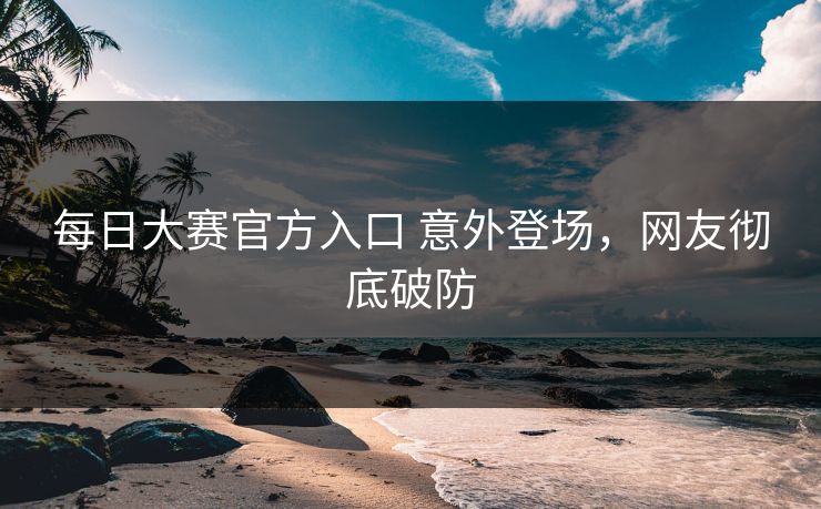 每日大赛官方入口 意外登场，网友彻底破防